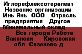 Иглорефлексотерапевт › Название организации ­ Инь-Янь, ООО › Отрасль предприятия ­ Другое › Минимальный оклад ­ 50 000 - Все города Работа » Вакансии   . Кировская обл.,Сезенево д.